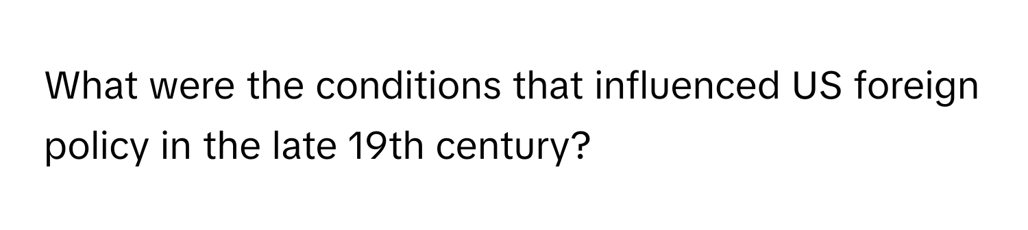 What were the conditions that influenced US foreign policy in the late 19th century?