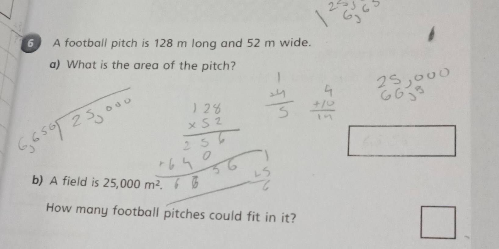 A football pitch is 128 m long and 52 m wide. 
a) What is the area of the pitch? 
□ 
b) A field is 25,000m^2
How many football pitches could fit in it? 
□