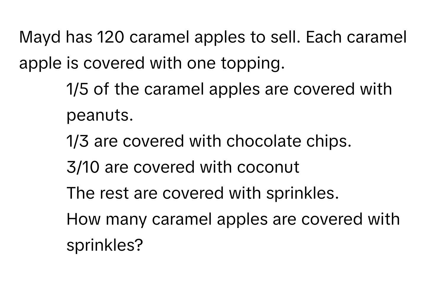 Mayd has 120 caramel apples to sell. Each caramel apple is covered with one topping. 
- 1/5 of the caramel apples are covered with peanuts. 
- 1/3 are covered with chocolate chips. 
- 3/10 are covered with coconut 
- The rest are covered with sprinkles. 
How many caramel apples are covered with sprinkles?