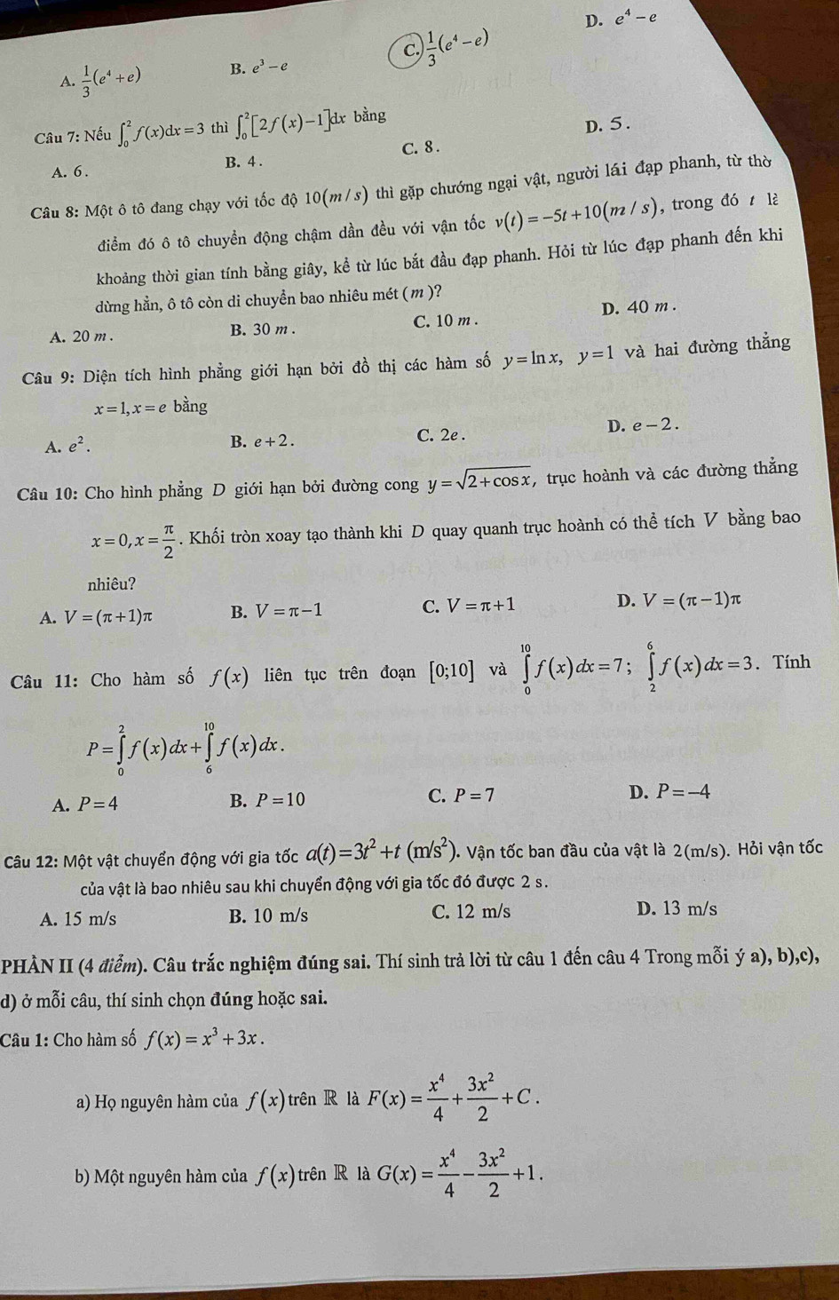 D. e^4-e
C. ) 1/3 (e^4-e)
A.  1/3 (e^4+e) B. e^3-e
Câu 7: Nếu ∈t _0^(2f(x)dx=3 thì ∈t _0^2[2f(x)-1]dx bằng
D. 5 .
A. 6 . B. 4 . C. 8 .
Câu 8: Một ô tô đang chạy với tốc độ 10(m/s) thì gặp chướng ngại vật, người lái đạp phanh, từ thờ
điểm đó ô tô chuyền động chậm dần đều với vận tốc v(t)=-5t+10(m/s) , trong đó  lè
khoảng thời gian tính bằng giây, kể từ lúc bắt đầu đạp phanh. Hỏi từ lúc đạp phanh đến khi
dừng hằn, ô tô còn di chuyển bao nhiêu mét ( m )?
A. 20 m . B. 30 m . C. 10 m . D. 40 m .
Câu 9: Diện tích hình phẳng giới hạn bởi đồ thị các hàm số y=ln x,y=1 và hai đường thẳng
x=1,x=e bàng
A. e^2). C. 2e .
D. e-2.
B. e+2.
Câu 10: Cho hình phẳng D giới hạn bởi đường cong y=sqrt(2+cos x) , trục hoành và các đường thẳng
x=0,x= π /2 . Khối tròn xoay tạo thành khi D quay quanh trục hoành có thể tích V bằng bao
nhiêu?
A. V=(π +1)π B. V=π -1 C. V=π +1 D. V=(π -1)π
Câu 11: Cho hàm số f(x) liên tục trên đoạn [0;10] và ∈tlimits _0^((10)f(x)dx=7;∈tlimits _2^6f(x)dx=3. Tính
P=∈tlimits _0^2f(x)dx+∈tlimits _6^(10)f(x)dx.
A. P=4 B. P=10 C. P=7 D. P=-4
Câu 12: Một vật chuyển động với gia tốc a(t)=3t^2)+t(m/s^2) Vận tốc ban đầu của vật là 2(m/s). Hỏi vận tốc
của vật là bao nhiêu sau khi chuyển động với gia tốc đó được 2 s.
A. 15 m/s B. 10 m/s C. 12 m/s D. 13 m/s
PHÀN II (4 điểm). Câu trắc nghiệm đúng sai. Thí sinh trả lời từ câu 1 đến câu 4 Trong mỗi ý a), b),c),
d) ở mỗi câu, thí sinh chọn đúng hoặc sai.
Câu 1: Cho hàm số f(x)=x^3+3x.
a) Họ nguyên hàm của f(x) trên R là F(x)= x^4/4 + 3x^2/2 +C.
b) Một nguyên hàm của f(x) trên R là G(x)= x^4/4 - 3x^2/2 +1.