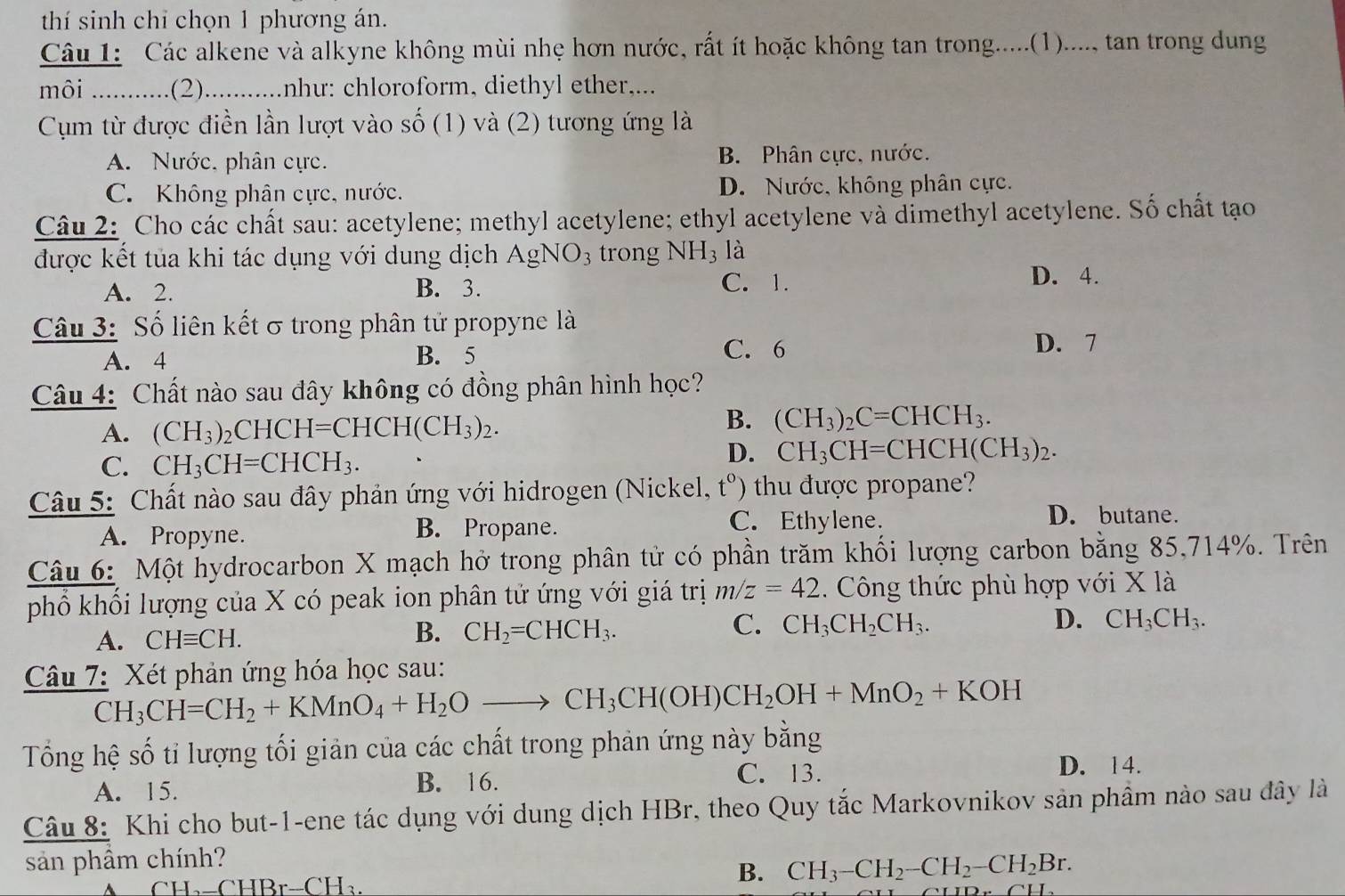 thí sinh chỉ chọn 1 phương án.
Câu 1: Các alkene và alkyne không mùi nhẹ hơn nước, rất ít hoặc không tan trong.....(1)...., tan trong dung
môi ............(2) ........... như: chloroform, diethyl ether,...
Cụm từ được điền lần lượt vào số (1) và (2) tương ứng là
A. Nước, phân cực. B. Phân cực, nước.
C. Không phân cực, nước. D. Nước, không phân cực.
Câu 2: Cho các chất sau: acetylene; methyl acetylene; ethyl acetylene và dimethyl acetylene. Số chất tạo
được kết tủa khi tác dụng với dung dịch AgNO_3 trong NH_3 là
A. 2. B. 3. C. 1.
D. 4.
Câu 3: Số liên kết σ trong phân tử propyne là
A. 4 B. 5
C. 6 D. 7
Câu 4: Chất nào sau đây không có đồng phân hình học?
B.
A. (CH_3)_2 CHC H=CHCH(CH_3)_2. (CH_3)_2C=CHCH_3.
C. CH_3CH=CHCH_3.
D. CH_3CH=CHCH(CH_3)_2.
Câu 5: Chất nào sau đây phản ứng với hidrogen (Nickel, t^0) thu được propane ?
A. Propyne.
B. Propane. C. Ethylene.
D. butane.
Câu 6: Một hydrocarbon X mạch hở trong phân tử có phần trăm khối lượng carbon bằng 85,714%. Trên
phổ khối lượng của X có peak ion phân tử ứng với giá trị m/z=42. Công thức phù hợp với X là
A. CHequiv CH.
B. CH_2=CHCH_3.
C. CH_3CH_2CH_3. D. CH_3CH_3.
Câu 7: Xét phản ứng hóa học sau:
CH_3CH=CH_2+KMnO_4+H_2Oto CH_3CH(OH)CH_2OH+MnO_2+KOH
Tổng hệ số tỉ lượng tối giản của các chất trong phản ứng này bằng
C. 13.
A. 15. B. 16. D. 14.
Câu 8: Khi cho but-1-ene tác dụng với dung dịch HBr, theo Quy tắc Markovnikov sản phầm nào sau đây là
sản phầm chính?
A C l -I_2-CHBr-CH_3.
B. CH_3-CH_2-CH_2-CH_2Br.