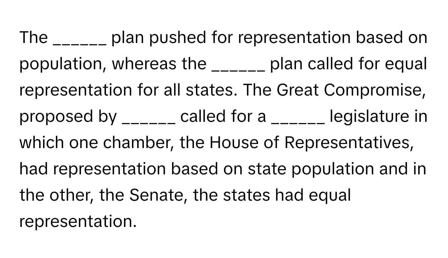 The ______ plan pushed for representation based on population, whereas the ______ plan called for equal representation for all states. The Great Compromise, proposed by ______ called for a ______ legislature in which one chamber, the House of Representatives, had representation based on state population and in the other, the Senate, the states had equal representation.