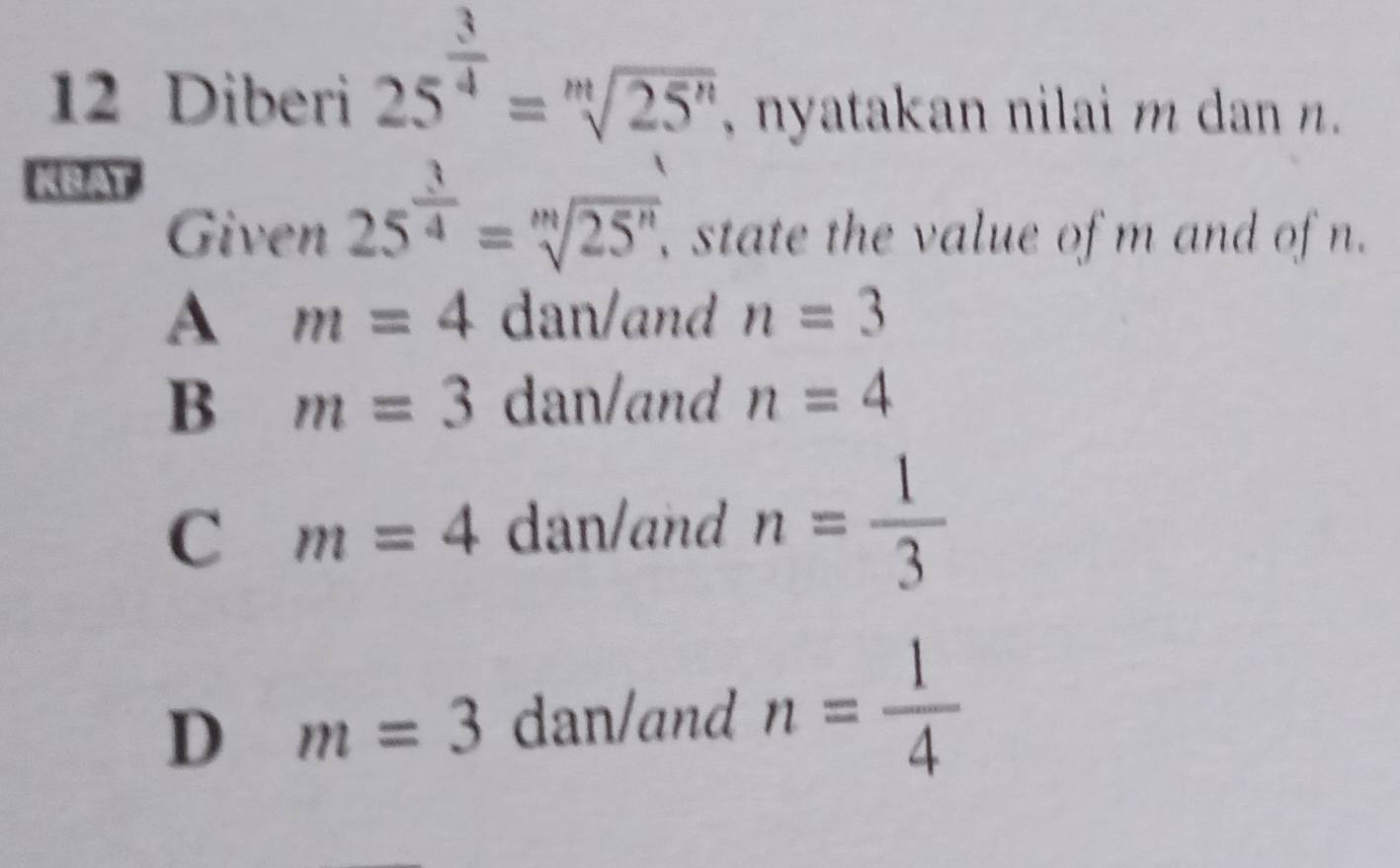 Diberi 25^(frac 3)4=sqrt[m](25^n) , nyatakan nilai m dan n.
KBAT
Given 25^(frac 3)4=sqrt[m](25^n). , state the value of m and of n.
A m=4 dan/and n=3
B m=3 dan/and n=4
C m=4 dan/and n= 1/3 
D m=3 dan/and n= 1/4 