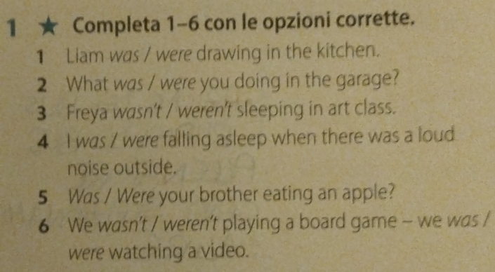 1 ★ Completa 1-6 con le opzioni corrette. 
1 Liam was / were drawing in the kitchen. 
2 What was / were you doing in the garage? 
3 Freya wasn't / weren't sleeping in art class. 
4 I was / were falling asleep when there was a loud 
noise outside. 
5 Was / Were your brother eating an apple? 
6 We wasn't / weren't playing a board game - we was / 
were watching a video.