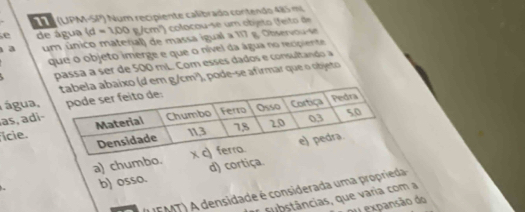 (UPM-SP) Num recipiente calibrado contendo 485 mi
e de água (d=100g/cm^2) o colocou-se um objeto (feito de
a um único material) de massa igual a 117 g. O bservou 
que o objeto imerge e que o nível da água no recipiente
passa à ser de 500 mL. Com esses dados e consultando a
o (d em g/cm²), pode-se afirmar que o objeto
água,
as, adi 
ície.
a) chumbo.
b) osso. d) cortiça
(L EMT) A densidade é considerada uma proprieda
substâncias, que varia com a
ou expansão do