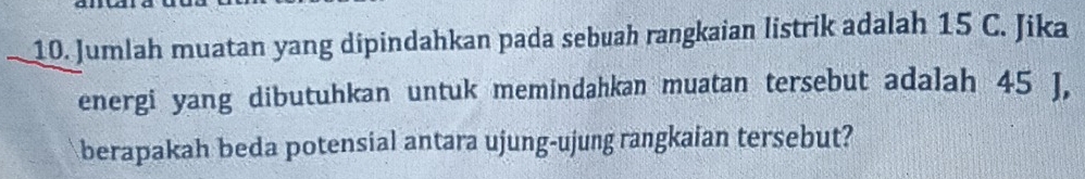 Jumlah muatan yang dipindahkan pada sebuah rangkaian listrik adalah 15 C. Jika 
energi yang dibutuhkan untuk memindahkan muatan tersebut adalah 45 J, 
berapakah beda potensial antara ujung-ujung rangkaian tersebut?