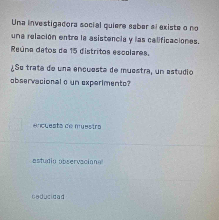 Una investigadora social quiere saber si existe o no
una relación entre la asistencia y las calificaciones.
Reúne datos de 15 distritos escolares.
¿Se trata de una encuesta de muestra, un estudio
observacional o un experimento?
encuesta de muestra
estudio observacional
caducidad