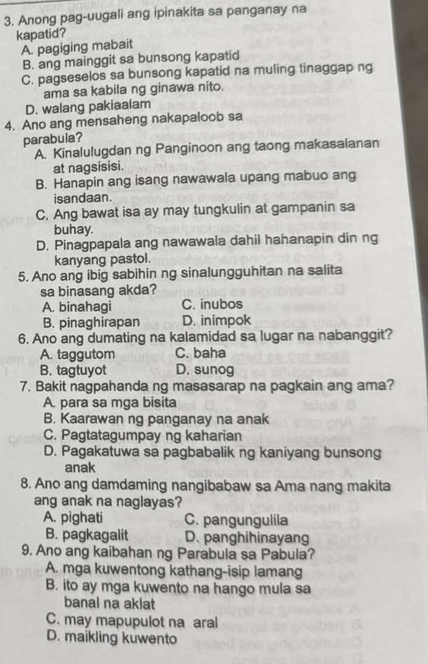 Anong pag-uugali ang ipinakita sa panganay na
kapatid?
A. pagiging mabait
B. ang mainggit sa bunsong kapatid
C. pagseselos sa bunsong kapatid na muling tinaggap ng
ama sa kabila ng ginawa nito.
D. walang pakiaalam
4. Ano ang mensaheng nakapaloob sa
parabula?
A. Kinalulugdan ng Panginoon ang taong makasalanan
at nagsisisi.
B. Hanapin ang isang nawawala upang mabuo ang
isandaan.
C. Ang bawat isa ay may tungkulin at gampanin sa
buhay.
D. Pinagpapala ang nawawala dahil hahanapin din ng
kanyang pastol.
5. Ano ang ibig sabihin ng sinalungguhitan na salita
sa binasang akda?
A. binahagi C. inubos
B. pinaghirapan D. inimpok
6. Ano ang dumating na kalamidad sa lugar na nabanggit?
A. taggutom C. baha
B. tagtuyot D. sunog
7. Bakit nagpahanda ng masasarap na pagkain ang ama?
A. para sa mga bisita
B. Kaarawan ng panganay na anak
C. Pagtatagumpay ng kaharian
D. Pagakatuwa sa pagbabalik ng kaniyang bunsong
anak
8. Ano ang damdaming nangibabaw sa Ama nang makita
ang anak na naglayas?
A. pighati C. pangungulila
B. pagkagalit D. panghihinayang
9. Ano ang kaibahan ng Parabula sa Pabula?
A. mga kuwentong kathang-isip lamang
B. ito ay mga kuwento na hango mula sa
banal na aklat
C. may mapupulot na aral
D. maikling kuwento