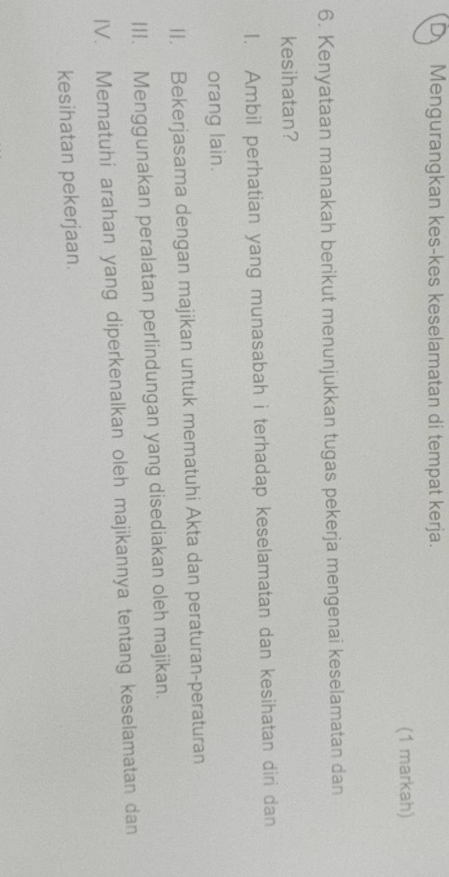 D Mengurangkan kes-kes keselamatan di tempat kerja.
(1 markah)
6. Kenyataan manakah berikut menunjukkan tugas pekerja mengenai keselamatan dan
kesihatan?
I. Ambil perhatian yang munasabah i terhadap keselamatan dan kesihatan diri dan
orang lain.
II. Bekerjasama dengan majikan untuk mematuhi Akta dan peraturan-peraturan
III. Menggunakan peralatan perlindungan yang disediakan oleh majikan.
IV. Mematuhi arahan yang diperkenalkan oleh majikannya tentang keselamatan dan
kesihatan pekerjaan.