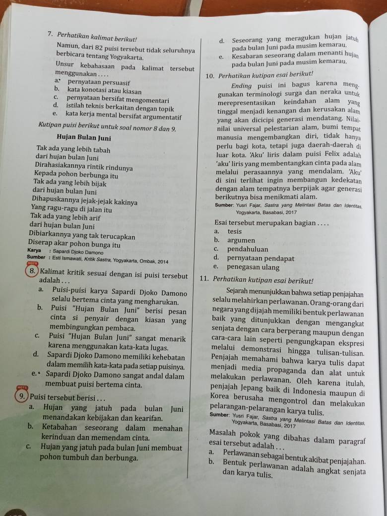 Perhatikan kalimat berikut!
d. Seseorang yang meragukan hujan jatu
Namun, dari 82 puisi tersebut tidak seluruhnya
pada bulan Juni pada musim kemarau.
berbicara tentang Yogyakarta.
e. Kesabaran seseorang dalam menanti huja
pada bulan Juni pada musim kemarau.
Unsur kebahasaan pada kalimat tersebut
menggunakan . . . .
10. Perhatikan kutipan esai berikut!
a: pernyataan persuasif
Ending puisi ini bagus karena meng.
b. kata konotasi atau kiasan
gunakan terminologi surga dan neraka untu
c. pernyataan bersifat mengomentari merepresentasikan keindahan alam yang
d. istilah teknis berkaitan dengan topik
tinggal menjadi kenangan dan kerusakan alam
e. kata kerja mental bersifat argumentatif
Kutipan puisi berikut untuk soal nomor 8 dan 9. yang akan dicicipi generasi mendatang. Nilai.
nilai universal pelestarian alam, bumi tempat
Hujan Bulan Juni manusia mengembangkan diri, tidak hanya
Tak ada yang lebih tabah perlu bagi kota, tetapi juga daerah-daerah di
dari hujan bulan Juni luar kota. 'Aku' liris dalam puisi Felix adalah
Dirahasiakannya rintik rindunya ’aku’ liris yang membentangkan cinta pada alam
Kepada pohon berbunga itu melalui perasaannya yang mendalam. 'Aku'
Tak ada yang lebih bijak di sini terlihat ingin membangun kedekatan 
dari hujan bulan Juni dengan alam tempatnya berpijak agar generasi
berikutnya bisa menikmati alam.
Dihapuskannya jejak-jejak kakinya Sumber: Yusri Fajar, Sastra yang Melintasi Batas dan Identitas.
Yang ragu-ragu di jalan itu
Tak ada yang lebih arif Yogyakarta, Basabasi, 2017
dari hujan bulan Juni Esai tersebut merupakan bagian . . . .
a. tesis
Dibiarkannya yang tak terucapkan b. argumen
Diserap akar pohon bunga itu
Karya : Sapardi Djoko Damono c. pendahuluan
Sumber : Esti Ismawati, Kritik Sastra, Yogyakarta, Ombak, 2014 d. pernyataan pendapat
e. penegasan ulang
8. Kalimat kritik sesuai dengan isi puisi tersebut 11. Perhatikan kutipan esai berikut!
adalah . . . Sejarah menunjukkan bahwa setiap penjajahan
a. Puísi-puísi karya Sapardi Djoko Damono selalu melahirkan perlawanan. Orang-orang dari
selalu bertema cinta yang mengharukan. negara yang dijajah memiliki bentuk perlawanan
b. Puisi “Hujan Bulan Juni” berisi pesan baik yang ditunjukkan dengan mengangkat
cinta si penyair dengan kiasan yang senjata dengan cara berperang maupun dengan
membingungkan pembaca.
cara-cara lain seperti pengungkapan ekspresi
c. Puisi "Hujan Bulan Juni" sangat menarik melalui demonstrasi hingga tulisan-tulisan.
karena menggunakan kata-kata lugas.
d. Sapardi Djoko Damono memiliki kehebatan Penjajah memahami bahwa karya tulis dapat
dalam memilih kata-kata pada setiap puisinya. menjadi media propaganda dan alat untuk
melakukan perlawanan. Oleh karena itulah,
e.• Sapardi Djoko Damono sangat andal dalam penjajah Jepang baik di Indonesia maupun di
membuat puisi bertema cinta.
9. ) Puisi tersebut berisi . . .
Korea berusaha mengontrol dan melakukan
pelarangan-pelarangan karya tulis.
a. Hujan yang jatuh pada bulan Juni Sumber: Yusri Fajar, Sastra yang Melintasi Batas dan Identitas.
menandakan kebijakan dan kearifan.
Yogyakarta, Basabasi, 2017
b. Ketabahan seseorang dalam menahan Masalah pokok yang dibahas dalam paragraf
kerinduan dan memendam cinta.
esai tersebut adalah . . .
c. Hujan yang jatuh pada bulan Juni membuat
a. Perlawanan sebagai bentuk akibat penjajahan.
pohon tumbuh dan berbunga.
b. Bentuk perlawanan adalah angkat senjata
dan karya tulis.