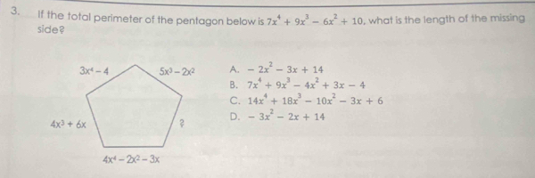 If the total perimeter of the pentagon below is 7x^4+9x^3-6x^2+10 , what is the length of the missing
side ?
A. -2x^2-3x+14
B. 7x^4+9x^3-4x^2+3x-4
C. 14x^4+18x^3-10x^2-3x+6
D. -3x^2-2x+14