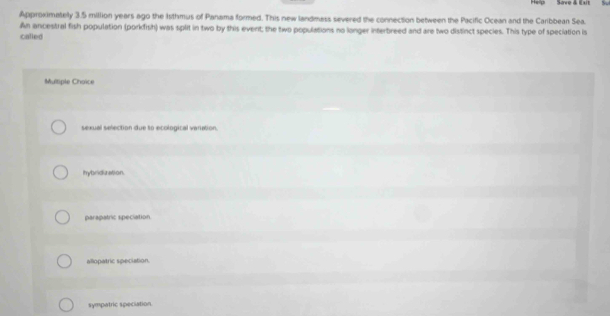Help Save & Exit yu
Approximately 3.5 million years ago the 1sthmus of Panama formed. This new landmass severed the connection between the Pacific Ocean and the Caribbean Sea.
An ancestral fish population (porkfish) was split in two by this event; the two populations no longer interbreed and are two distinct species. This type of speciation is
called
Multiple Choice
sexual selection due to ecological variation.
hybridization.
parapatric speciation.
allopatric speciation.
sympatric speciation.