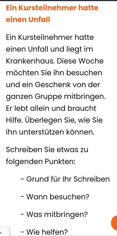 Ein Kursteilnehmer hatte 
einen Unfall 
Ein Kursteilnehmer hatte 
einen Unfall und liegt im 
Krankenhaus. Diese Woche 
möchten Sie ihn besuchen 
und ein Geschenk von der 
ganzen Gruppe mitbringen. 
Er lebt allein und braucht 
Hilfe. Überlegen Sie, wie Sie 
ihn unterstützen können. 
Schreiben Sie etwas zu 
folgenden Punkten: 
- Grund für Ihr Schreiben 
- Wann besuchen? 
- Was mitbringen? 
- Wie helfen?