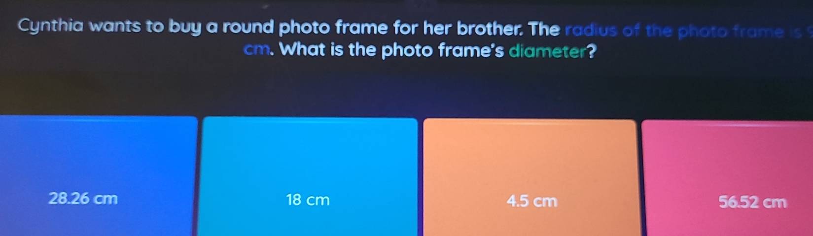 Cynthia wants to buy a round photo frame for her brother. The radius of the photo frame is
cm. What is the photo frame's diameter?
28.26 cm 18 cm 4.5 cm 56.52 cm