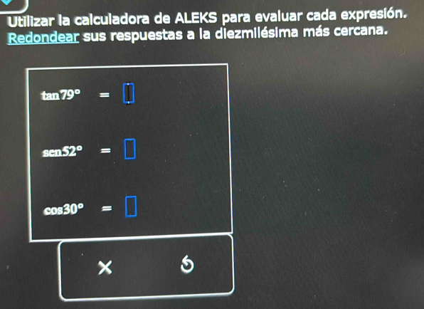 Utilizar la calculadora de ALEKS para evaluar cada expresión. 
Redondear sus respuestas a la diezmilésima más cercana.
tan 79°=□
sen52°=□
cos 30°=□