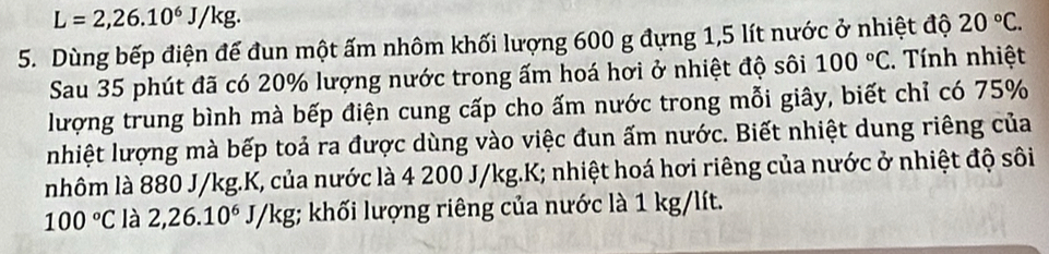 L=2,26.10^6J/kg. 
5. Dùng bếp điện đế đun một ấm nhôm khối lượng 600 g đựng 1,5 lít nước ở nhiệt độ 20°C. 
Sau 35 phút đã có 20% lượng nước trong ấm hoá hơi ở nhiệt độ sôi 100°C. Tính nhiệt 
lượng trung bình mà bếp điện cung cấp cho ấm nước trong mỗi giây, biết chỉ có 75%
nhiệt lượng mà bếp toả ra được dùng vào việc đun ấm nước. Biết nhiệt dung riêng của 
nhôm là 880 J/kg. K, của nước là 4 200 J/kg. K; nhiệt hoá hơi riêng của nước ở nhiệt độ sôi
100°C là 2,26.10^6J/kg g; khối lượng riêng của nước là 1 kg/lít.