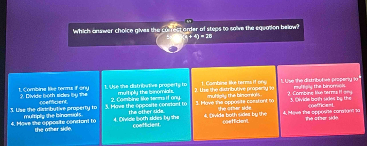 Which answer choice gives the correct order of steps to solve the equation below?
5 (x+4)=28
1. Combine like terms if any 1. Use the distributive property to 1. Combine like terms if any 1. Use the distributive property to
2. Divide both sides by the multiply the binomials. 2. Use the distributive property to multiply the binomials.
coefficient. 2. Combine like terms if any. multiply the binomials.. 2. Combine like terms if any.
3. Use the distributive property to 3. Move the opposite constant to 3. Move the opposite constant to 3. Divide both sides by the coefficient.
multiply the binomials. the other side. the other side.
4. Move the opposite constant to 4. Divide both sides by the 4. Divide both sides by the coefficient. 4. Move the opposite constant to the other side.
the other side. coefficient.