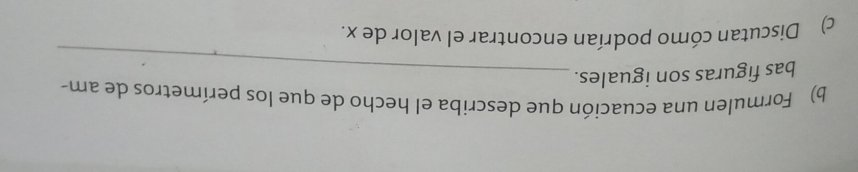 Formulen una ecuación que describa el hecho de que los perímetros de am- 
bas figuras son iguales._ 
c) Discutan cómo podrían encontrar el valor de x.