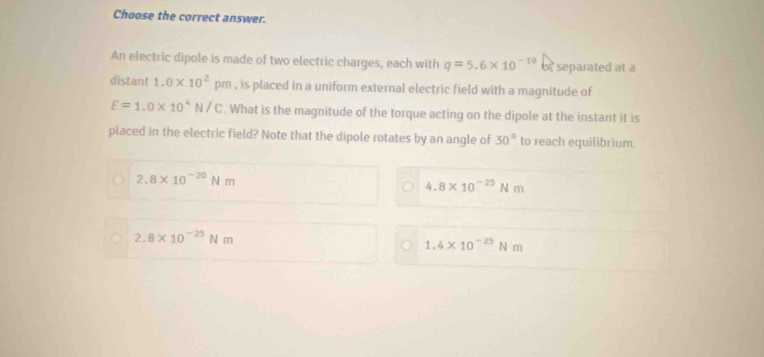 Choose the correct answer.
An electric dipole is made of two electric charges, each with q=5.6* 10^(-19) separated at a
distant 1.0* 10^2pm n , is placed in a uniform external electric field with a magnitude of
E=1.0* 10^4N/C. What is the magnitude of the torque acting on the dipole at the instant it is
placed in the electric field? Note that the dipole rotates by an angle of 30° to reach equilibrium.
2.8* 10^(-20)Nm
4.8* 10^(-25)Nm
2.8* 10^(-25)Nm
1.4* 10^(-25)Nm