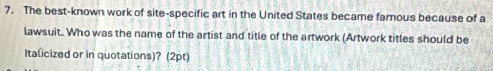 The best-known work of site-specific art in the United States became famous because of a 
lawsuit. Who was the name of the artist and title of the artwork (Artwork titles should be 
Italicized or in quotations)? (2pt)