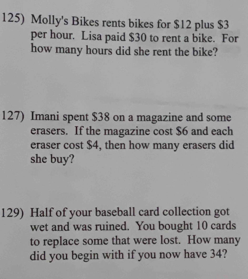 Molly's Bikes rents bikes for $12 plus $3
per hour. Lisa paid $30 to rent a bike. For 
how many hours did she rent the bike? 
127) Imani spent $38 on a magazine and some 
erasers. If the magazine cost $6 and each 
eraser cost $4, then how many erasers did 
she buy? 
129) Half of your baseball card collection got 
wet and was ruined. You bought 10 cards 
to replace some that were lost. How many 
did you begin with if you now have 34?