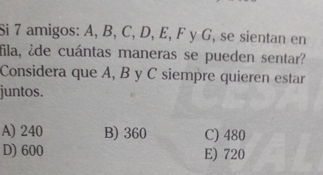 Si 7 amigos: A, B, C, D, E, F y G, se sientan en
fila, ¿de cuántas maneras se pueden sentar?
Considera que A, B y C siempre quieren estar
juntos.
A) 240 B) 360 C) 480
D) 600 E) 720