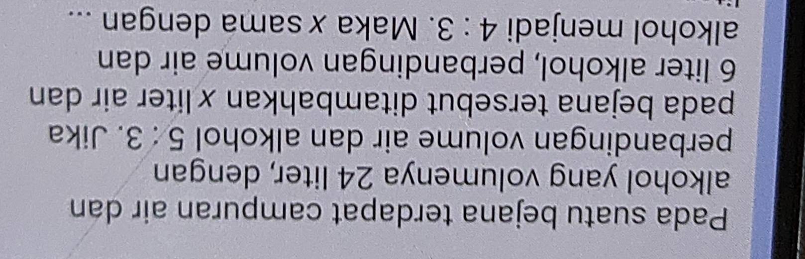 Pada suatu bejana terdapat campuran air dan 
alkohol yang volumenya 24 liter, dengan 
perbandingan volume air dan alkohol 5:3. Jika 
pada bejana tersebut ditambahkan ×liter air dan
6 liter alkohol, perbandingan volume air dan 
alkohol menjadi 4:3. Maka x sama dengan ...