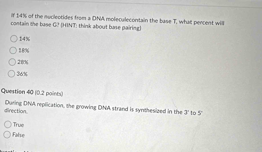 If 14% of the nucleotides from a DNA moleculecontain the base T, what percent will
contain the base G? (HINT: think about base pairing)
14%
18%
28%
36%
Question 40 (0.2 points)
During DNA replication, the growing DNA strand is synthesized in the 3' to 5'
direction.
True
False