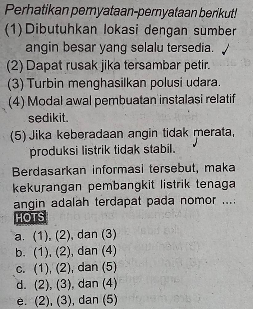 Perhatikan pernyataan-pernyataan berikut!
(1)Dibutuhkan lokasi dengan sumber
angin besar yang selalu tersedia.
(2) Dapat rusak jika tersambar petir.
(3) Turbin menghasilkan polusi udara.
(4) Modal awal pembuatan instalasi relatif 
sedikit.
(5) Jika keberadaan angin tidak merata,
produksi listrik tidak stabil.
Berdasarkan informasi tersebut, maka
kekurangan pembangkit listrik tenaga
angin adalah terdapat pada nomor ....
HOTS
a. (1), (2), dan (3)
b. (1), (2), , dan (4)
c. (1), (2), , dan (5)
d. (2), (3), , dan (4)
e. (2), (3), dan (5)