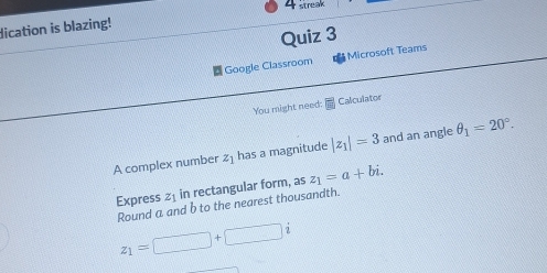 streak 
dication is blazing! 
Quiz 3 
Google Classroom Microsoft Teams 
You might need: Calculator 
A complex number 2 ] has a magnitude |z_1|=3 and an angle θ _1=20°. 
Express 21 in rectangular form, as z_1=a+bi. 
Round a and b to the nearest thousandth.
z_1=□ +□ i