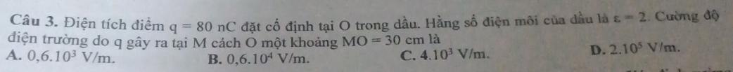 Điện tích điểm q=80nC đặt cố định tại O trong dầu. Hằng số điện môi của dầu là varepsilon =2 Cường độ
điện trường do q gây ra tại M cách Ô một khoảng MO=30cm là
A. 0,6.10^3V/m. C. 4.10^3V/m.
D. 2.10^5V/m.
B. 0,6.10^4V/m.