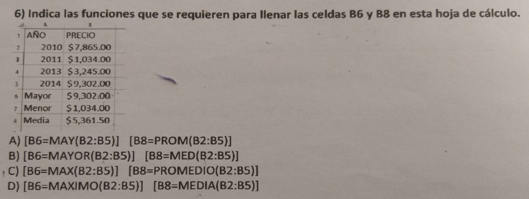 Indica las funciones que se requieren para Ilenar las celdas B6 y B8 en esta hoja de cálculo.
A) [B6=MAY(B2:B5)][B8=PROM(B2:B5)]
B) [B6=MAYOR(B2:B5)][B8=MED(B2:B5)]
C) [B6=MAX(B2:B5)][B8=PROMEDIO(B2:B5)]
D) [B6=MAXIMO(B2:B5)][B8=MEDIA(B2:B5)]