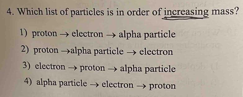 Which list of particles is in order of increasing mass?
1) proton → electron → alpha particle
2) proton →alpha particle → electron
3) electron → proton → alpha particle
4) alpha particle → electron → proton