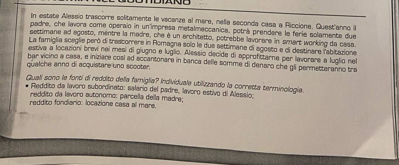 DIANO 
In estate Alessio trascorre solitamente le vacanze al mare, nella seconda casa a Riccione. Quest'anno il 
padre, che lavora come operaio in un'impresa metalmeccanica, potrà prendere le ferie solamente due 
settimane ad agosto, mentre la madre, che è un architetto, potrebbe lavorare in smart working da casa. 
La famiglia sceglie però di trascorrere in Romagna solo le due settimane di agosto e di destinare l'abitazione 
estiva a locazioni brevi nei mesi di giugno e luglio. Alessio decide di approfittarne per lavorare a luglio nel 
bar vicino a casa, e iniziare così ad accantonare in banca delle somme di denaro che gli permetteranno tra 
qualche anno di acquistare uno scooter. 
Quali sono le fonti di reddito della famiglia? Individuale utilizzando la corretta terminologia. 
Reddito da lavoro subordinato: salario del padre, lavoro estivo di Alessio; 
reddito da lavoro autonomo: parcella della madre; 
reddito fondiario: locazione casa al mare.