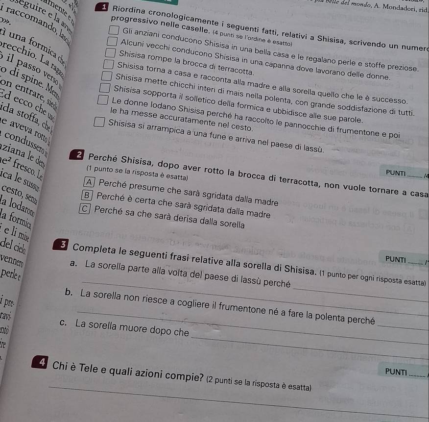 bl belle del mondo, A. Mondadori, rid.
séguire e la avé
0».
raccomando, lasó
mente e progressivo nelle caselle. (4 punti se l'ordine è esatto)
Riordina cronologicamente i seguenti fatti, relativi a Shisisa, scrivendo un numer.
i una formica
Gli anziani conducono Shisisa in una bella casa e le regalano perle e stoffe preziose.
recchio. La raga
Alcuni vecchi conducono Shisisa in una capanna dove lavorano delle donne.
Shisisa rompe la brocca di terracotta.
il passo verso
Shisisa torna a casa e racconta alla madre e alla sorella quello che le è successo
o di spine. Men d ecco che us
on entrare, sied
Shisisa mette chicchi interi di mais nella polenta, con grande soddisfazione di tutti.
Shisisa sopporta il solletico della formica e ubbidisce alle sue parole.
da stoffa, che
Le donne lodano Shisisa perché ha raccolto le pannocchie di frumentone e poi
le ha messe accuratamente nel cesto.
Shisisa si arrampica a una fune e arriva nel paese di lassù.
Iziana le deu
e aveva rotto condussero 2 Perché Shisisa, dopo aver rotto la brocca di terracotta, non vuole tornare a casa
e^2 fresco. L
(1 punto se la risposta è esatta)
PUNTI 14
ica le sussur
A Perché presume che sarà sgridata dalla madre
B Perché è certa che sarà sgridata dalla madre
cesto, senz la lodaron C Perché sa che sarà derisa dalla sorella
la formica
e li mise
PUNTI ....   
_
del cielo 3 Completa le seguenti frasi relative alla sorella di Shisisa. (1 punto per ogni risposta esatta)
vennero a. La sorella parte alla volta del paese di lassù perché
perle e
_
i pre.
_
b. La sorella non riesce a cogliere il frumentone né a fare la polenta perché
_
ravi- c. La sorella muore dopo che
ntò
_
e
PUNTI_
_
4 Chi è Tele e quali azioni compie? (2 punti se la risposta è esatta)