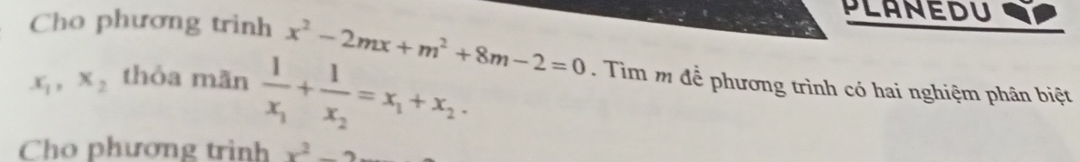 PLANEDU 
Cho phương trinh x^2-2mx+m^2+8m-2=0. Tìm m để phương trình có hai nghiệm phân biệt
x_1, x_2 thỏa mãn frac 1x_1+frac 1x_2=x_1+x_2. 
Cho phương trình x^2-2