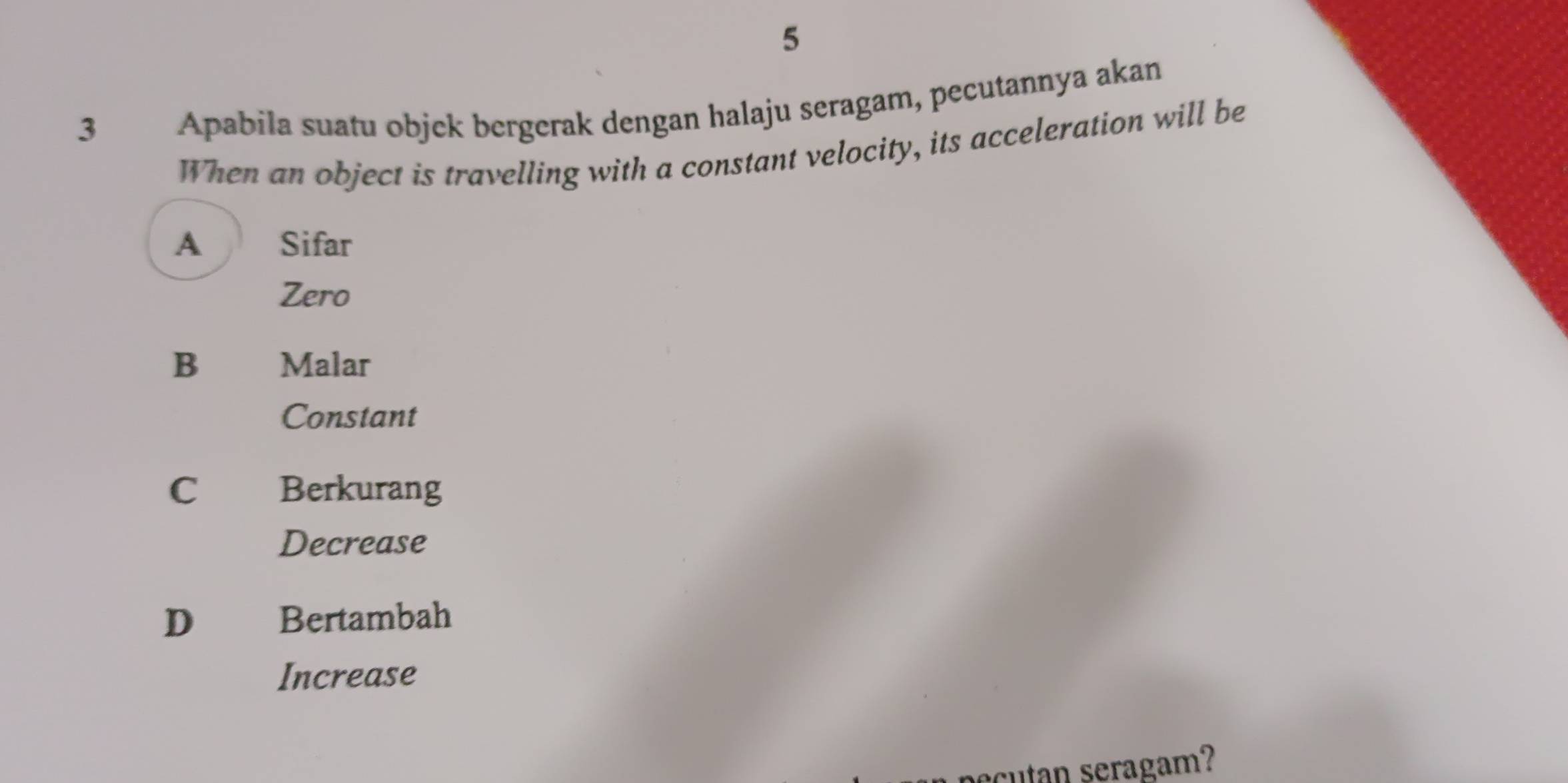 5
3 Apabila suatu objek bergerak dengan halaju seragam, pecutannya akan
When an object is travelling with a constant velocity, its acceleration will be
A Sifar
Zero
B €£Malar
Constant
C Berkurang
Decrease
D Bertambah
Increase
ecutan seragam?