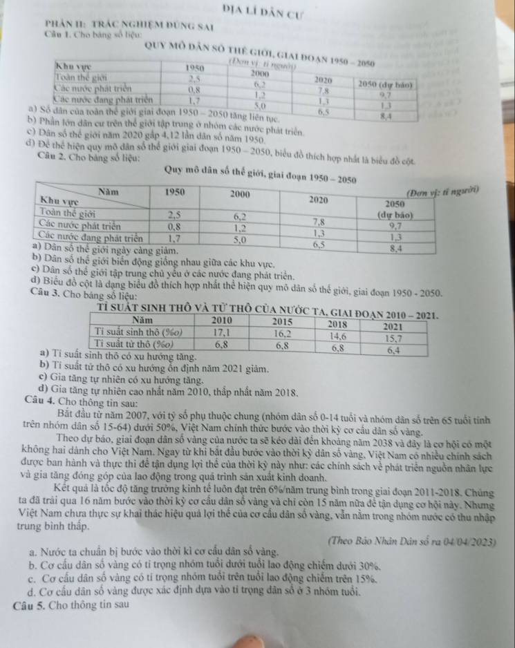 dịa lí dân cư
phản 1I: trÁc ngHiệM đũng sAi
Câu 1. Cho bảng số liệu:
Quy mô dân số thể
c nước phát triển
c) Dân số thể giới năm 2020 gấp 4,12 lần dân số năm 1950.
d) Để thể hiện quy mô dân số thể giới giai đoạn 1950-2050 D, biểu đồ thích hợp nhất là biểu đồ cột
Câu 2. Cho bảng số liệu:  Quy mô dân số thể giới, giai 
)
ố thế giới biển động giống nhau giữa các khu vực.
c) Dân số thể giới tập trung chủ yêu ở các nước đang phát triển.
d) Biểu đồ cột là dạng biểu đồ thích hợp nhất thể hiện quy mô dân số thế giới, giai đoạn 1950 - 2050.
Câu 3. Cho báng số liệu:
Tỉ suát sinh thÔ và tử thÔ c
a) T
b) Tí suất tử thô có xu hướng ổn định năm 2021 giảm.
c) Gia tăng tự nhiên có xu hướng tăng.
d) Gia tăng tự nhiên cao nhất năm 2010, thắp nhất năm 2018.
Câu 4. Cho thông tin sau:
Bắt đầu tử năm 2007, với tỷ số phụ thuộc chung (nhóm dân số 0-14 tuổi và nhóm dân số trên 65 tuổi tỉnh
trên nhóm dân số 15-64) dưới 50%, Việt Nam chính thức bước vào thời kỳ cơ cấu dân số vàng.
Theo dự báo, giai đoạn dân số vàng của nước ta sẽ kéo dài đến khoảng năm 2038 và đây là cơ hội có một
không hai dành cho Việt Nam. Ngay từ khi bắt đầu bước vào thời kỳ dân số vàng, Việt Nam cổ nhiều chính sách
được ban hành và thực thi để tận dụng lợi thể của thời kỳ này như: các chính sách về phát triển nguồn nhân lực
và gia tăng đóng góp của lao động trong quá trình sản xuất kinh doanh.
Kết quả là tốc độ tăng trưởng kinh tế luôn đạt trên 6%năm trung bình trong giai đoạn 2011-2018. Chúng
ta đã trải qua 16 năm bước vào thời kỳ cơ cầu dân số vàng và chỉ còn 15 năm nữa đề tận dụng cơ hội này. Nhưng
Việt Nam chưa thực sự khai thác hiệu quả lợi thể của cơ cầu dân số vàng, vẫn nằm trong nhóm nước có thu nhập
trung bình thấp.
(Theo Bảo Nhân Dân số ra 04/04/2023)
a. Nước ta chuẩn bị bước vào thời kì cơ cầu dân số vàng.
b. Cơ cấu dân số vàng có tỉ trọng nhóm tuổi dưới tuổi lao động chiếm dưới 30%.
c. Cơ cấu dân số vàng có tí trọng nhóm tuổi trên tuổi lao động chiếm trên 15%.
d. Cơ cấu dân số vàng được xác định dựa vào tỉ trọng dân số ở 3 nhóm tuổi.
Câu 5. Cho thông tin sau