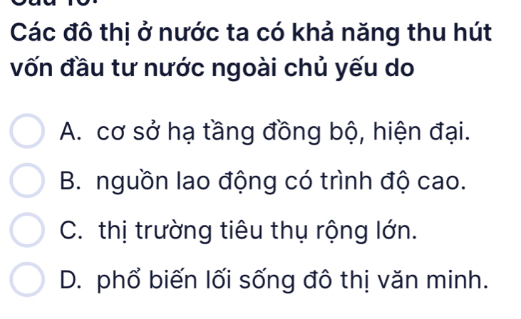 Các đô thị ở nước ta có khả năng thu hút
vốn đầu tư nước ngoài chủ yếu do
A. cơ sở hạ tầng đồng bộ, hiện đại.
B. nguồn lao động có trình độ cao.
C. thị trường tiêu thụ rộng lớn.
D. phổ biến lối sống đô thị văn minh.