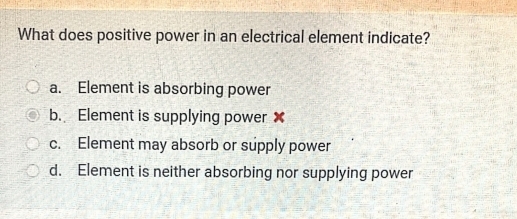 What does positive power in an electrical element indicate?
a. Element is absorbing power
b. Element is supplying power ✘
c. Element may absorb or supply power
d. Element is neither absorbing nor supplying power