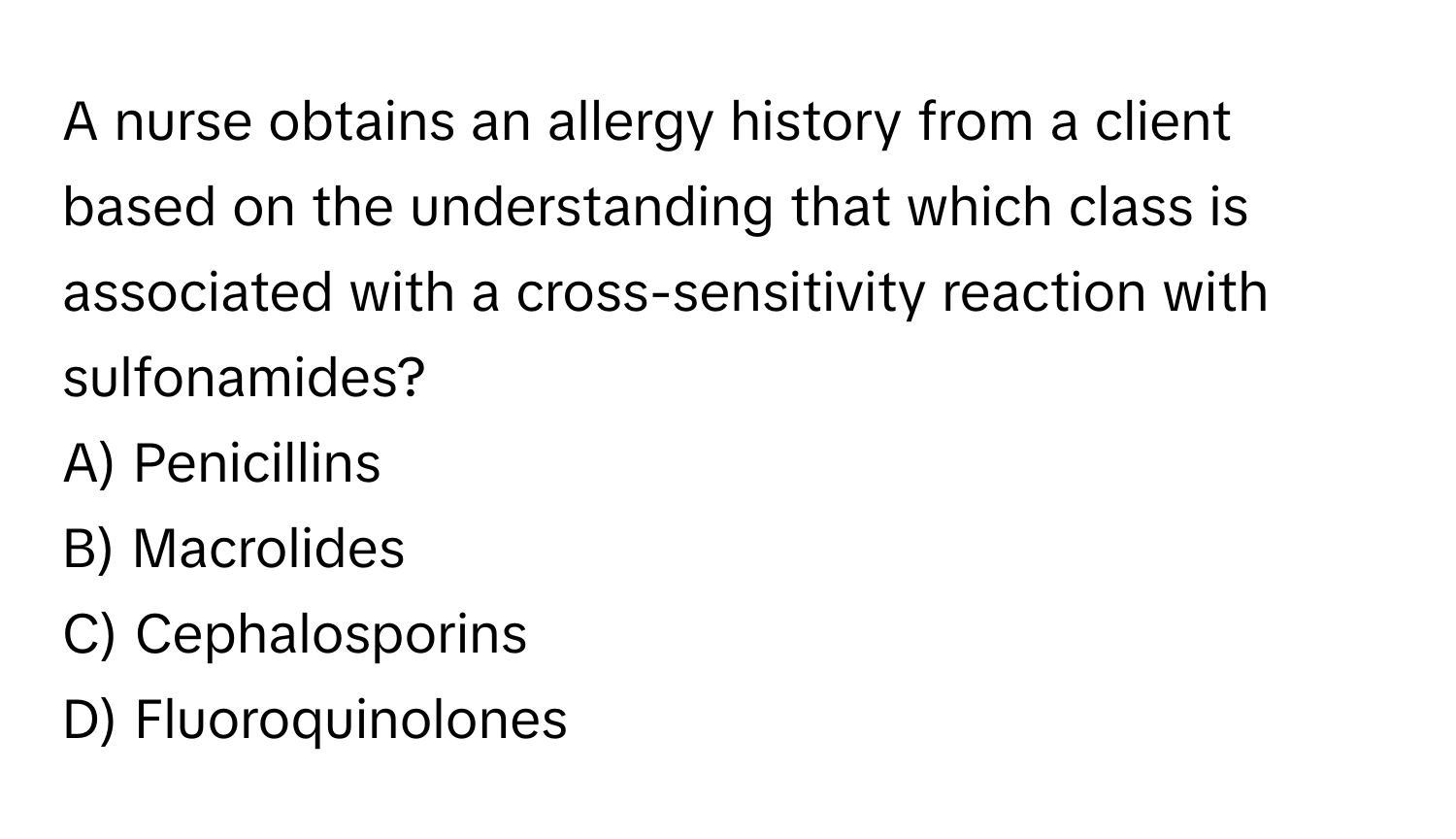 A nurse obtains an allergy history from a client based on the understanding that which class is associated with a cross-sensitivity reaction with sulfonamides?

A) Penicillins
B) Macrolides
C) Cephalosporins
D) Fluoroquinolones