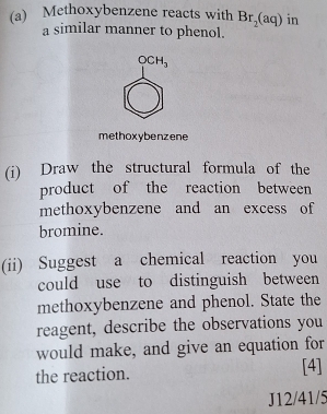 Methoxybenzene reacts with Br_2(aq) in 
a similar manner to phenol.
OCH_3
methoxybenzene 
(i) Draw the structural formula of the 
product of the reaction between 
methoxybenzene and an excess of 
bromine. 
(ii) Suggest a chemical reaction you 
could use to distinguish between 
methoxybenzene and phenol. State the 
reagent, describe the observations you 
would make, and give an equation for 
the reaction. [4] 
J12/41/5