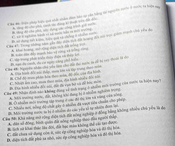 Biện pháp hiệu quả nhất nhằm đâm bảo sự căn bằng tài nguyên nước ở nước ta hiện nay
A. tăng độ che phủ, canh tác đúng kĩ thuật trên đất độc.
B. tăng độ che phủ, xây dựng các công trình giữ nước.
C. xử lí nghiêm hành vi xã nước bản ra môi trường
D. sử dụng tiết kiệm, hiệu quả và chống ô nhiễm nước.
Câu 47. Trong những năm gần đây diện tích đất hoang đổi núi trọc giám mạnh chủ yếu do
A. khai hoang, mở rộng diện tích đất trồng trọt.
B. toàn dân đầy mạnh bảo vệ rừng và trồng rừng.
C. tập trung phát triển thủy điện và thủy lợi.
D. nạn du canh, du cư ngày cảng phổ biển.
Câu 48: Nguyên nhân chủ yếu làm cho đất đai nước ta dể bị suy thoái là do
A. Địa hình đồi nủi tháp, mưa lớn và tập trung theo mùa
B. Chế độ mưa phân hóa theo mùa, độ dốc của địa hình.
C. Nhiệt ẩm cao, mưa theo mùa, địa hình nhiều đồi núi.
D. Địa hình nhiều đồi núi, đất đá vụn bở và dễ bóc mòn.
Cầu 49: Nhận định nào không đúng về tình trang ô nhiêm môi trường của nước ta hiện nay?
A. Môi trường nước, đất, không khí đang bị ô nhiễm nghiêm trọng.
B. Ô nhiễm môi trường tập trung ở các đô thị lớn và vùng cửa sông.
C. Nhiều nơi, nồng độ chất gây ô nhiễm đã vượt tiêu chuẩn cho phép.
D. Môi trường nước ta bị ô nhiễm do các yếu tố tự nhiên đem lại.
Câu 50: Khả năng mở rộng diện tích đất nông nghiệp ở đồng bằng không nhiều chủ yếu là do
A. dân số đông, bình quân đất nông nghiệp theo đầu người thấp.
B. lịch sử khai thác lâu đời, đất bạc màu không thể cải tạo được.
C. đất chưa sử dụng còn ít, sức ép công nghiệp hóa và đô thị hóa.
D. diện tích đất phù sa nhỏ, sức ép công nghiệp hóa và đô thị hóa.