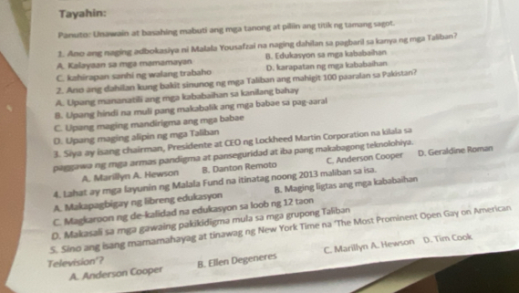 Tayahin:
Panuto: Unawain at basahing mabuti ang mga tanong at piliin ang titik ng tamang sagot.
1. Ano ang naging adbokasiya ni Malala Yousafzai na naging dahilan sa pagbaril sa kanya ng mga Taliban?
A. Kalayaan sa mga mamamayan B. Edukasyon sa mga kababaihan
C. kahirapan sanhi ng walang trabaho D. karapatan ng mga kababaihan
2. Ano ang dahilan kung bakit sinunog ng mga Taliban ang mahigit 100 paaralan sa Pakistan?
A. Upang mananatili ang rga kababaihan sa kanilang bahay
B. Upang hindi na muli pang makabalik ang mga babae sa pag-aaral
C. Upang maging mandirigma ang mga babae
D. Upang maging alipin ng mga Taliban
3. Siya ay isang chairman, Presidente at CEO ng Lockheed Martin Corporation na kilala sa
paggawa ng mga armas pandigma at panseguridad at iba pang makabagong teknolohiya.
A. Marillyn A. Hewson B. Danton Remoto C. Anderson Cooper D. Geraldine Roman
4. Lahat ay mga layunin ng Malala Fund na itinatag noong 2013 maliban sa isa.
A. Makapagbigay ng libreng edukasyon B. Maging ligtas ang mga kababaihan
C. Magkaroon ng de-kalidad na edukasyon sa loob ng 12 taon
D. Makasali sa mga gawaing pakikidigma mula sa mga grupong Taliban
S. Sino ang isang mamamahayag at tinawag ng New York Time na 'The Most Prominent Open Gay on American
C. Marillyn A. Hewson D. Tim Cook
Television'? B. Ellen Degeneres
A. Anderson Cooper