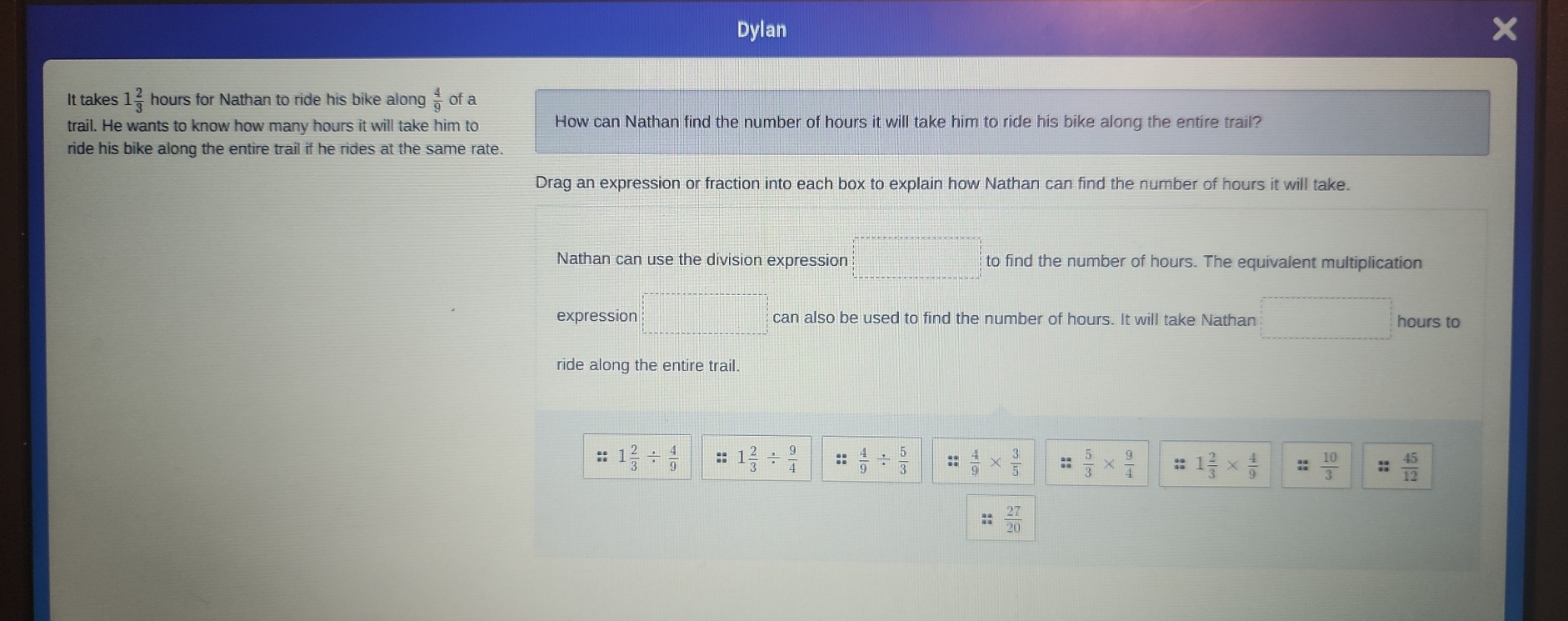 Dylan 
It takes 1 2/3  hours for Nathan to ride his bike along  4/9  of a 
trail. He wants to know how many hours it will take him to How can Nathan find the number of hours it will take him to ride his bike along the entire trail? 
ride his bike along the entire trail if he rides at the same rate. 
Drag an expression or fraction into each box to explain how Nathan can find the number of hours it will take. 
Nathan can use the division expression □ to find the number of hours. The equivalent multiplication 
expression =□ can also be used to find the number of hours. It will take Nathan □ hours to 
ride along the entire trail. 
:: 1 2/3 /  4/9  :: 1 2/3 /  9/4  :;  4/9 /  5/3  ::  4/9 *  3/5  ::  5/3 *  9/4  :: 1 2/3 *  4/9   10/3  :;  45/12 
::  27/20 