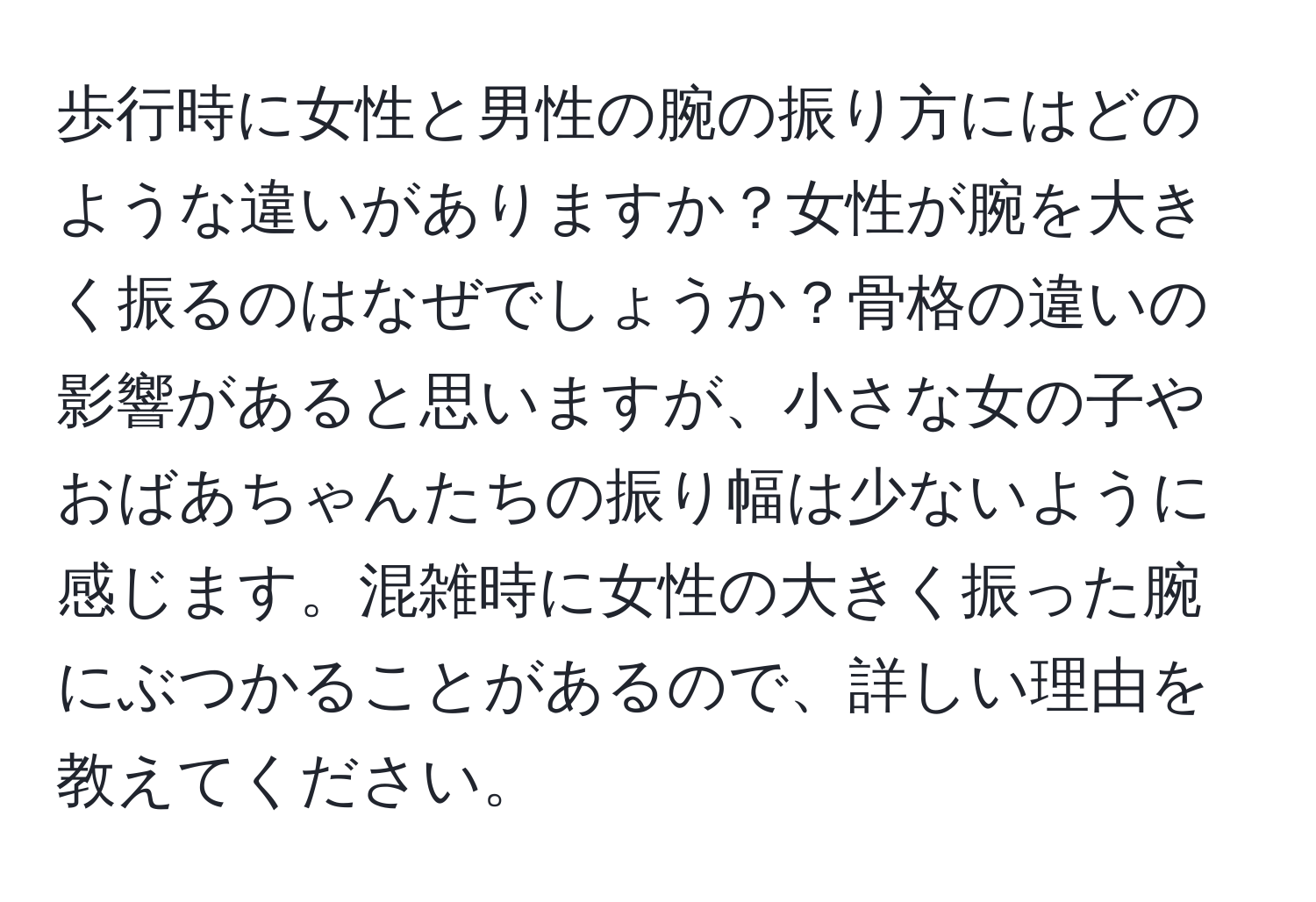 歩行時に女性と男性の腕の振り方にはどのような違いがありますか？女性が腕を大きく振るのはなぜでしょうか？骨格の違いの影響があると思いますが、小さな女の子やおばあちゃんたちの振り幅は少ないように感じます。混雑時に女性の大きく振った腕にぶつかることがあるので、詳しい理由を教えてください。