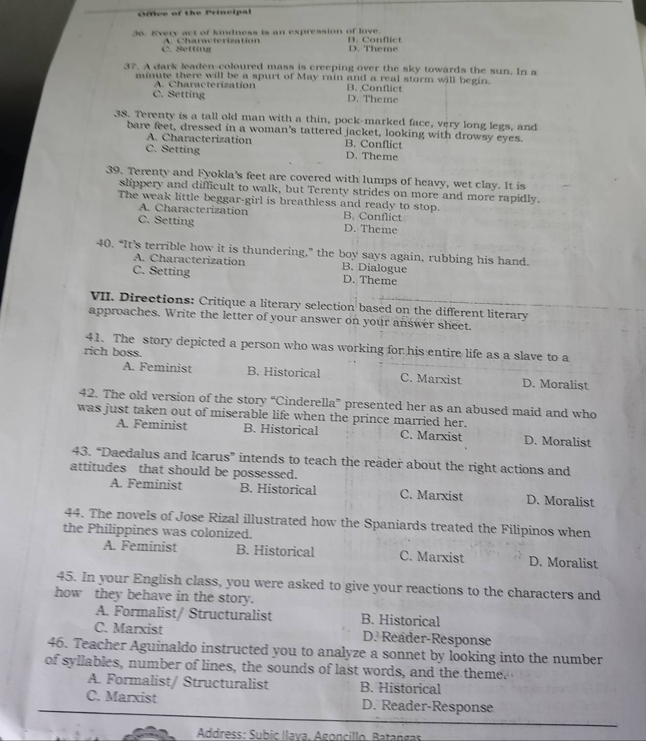Office of the Principal
36. Every act of kindness is an expression of love.
A. Characterization B. Conflict
C. Setting D. Theme
37. A dark leaden-coloured mass is creeping over the sky towards the sun. In a
minute there will be a spurt of May rain and a real storm will begin.
A. Characterization B. Conflict
C. Setting D. Theme
38. Terenty is a tall old man with a thin, pock-marked face, very long legs, and
bare feet, dressed in a woman's tattered jacket, looking with drowsy eyes.
A. Characterization B. Conflict
C. Setting D. Theme
39. Terenty and Fyokla's feet are covered with lumps of heavy, wet clay. It is
slippery and difficult to walk, but Terenty strides on more and more rapidly.
The weak little beggar-girl is breathless and ready to stop.
A. Characterization B. Conflict
C. Setting D. Theme
40. “It’s terrible how it is thundering,” the boy says again, rubbing his hand.
A. Characterization B. Dialogue
C. Setting D. Theme
VII. Directions: Critique a literary selection based on the different literary
approaches. Write the letter of your answer on your answer sheet.
41. The story depicted a person who was working for his entire life as a slave to a
rich boss.
A. Feminist B. Historical C. Marxist D. Moralist
42. The old version of the story “Cinderella” presented her as an abused maid and who
was just taken out of miserable life when the prince married her.
A. Feminist B. Historical C. Marxist D. Moralist
43. “Daedalus and Icarus” intends to teach the reader about the right actions and
attitudes that should be possessed.
A. Feminist B. Historical C. Marxist D. Moralist
44. The novels of Jose Rizal illustrated how the Spaniards treated the Filipinos when
the Philippines was colonized.
A. Feminist B. Historical C. Marxist D. Moralist
45. In your English class, you were asked to give your reactions to the characters and
how they behave in the story.
A. Formalist/ Structuralist B. Historical
C. Marxist D. Reader-Response
46. Teacher Aguinaldo instructed you to analyze a sonnet by looking into the number
of syllables, number of lines, the sounds of last words, and the theme.
A. Formalist/ Structuralist B. Historical
C. Marxist D. Reader-Response
Address: Subic llava. Ágoncillo. Batangas