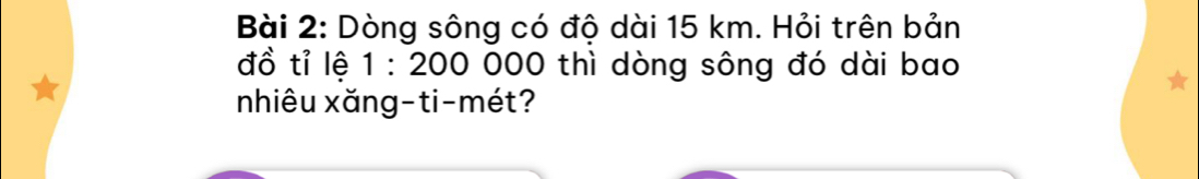 Dòng sông có độ dài 15 km. Hỏi trên bản 
đồ tỉ lệ 1:200 000 thì dòng sông đó dài bao 
nhiêu xăng-ti-mét?