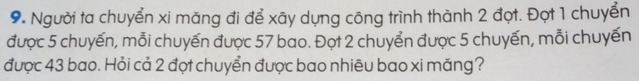 Người ta chuyển xi măng đi để xây dụng công trình thành 2 đợt. Đợt 1 chuyển 
được 5 chuyến, mỗi chuyến được 57 bao. Đọt 2 chuyển được 5 chuyến, mỗi chuyến 
được 43 bao. Hỏi cả 2 đợt chuyển được bao nhiêu bao xi măng?