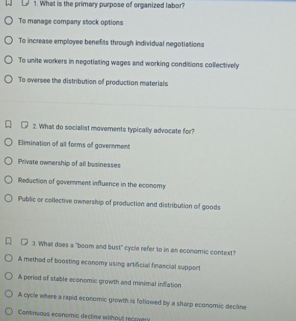 What is the primary purpose of organized labor?
To manage company stock options
To increase employee benefits through individual negotiations
To unite workers in negotiating wages and working conditions collectively
To oversee the distribution of production materials
2. What do socialist movements typically advocate for?
Elimination of all forms of government
Private ownership of all businesses
Reduction of government influence in the economy
Public or collective ownership of production and distribution of goods
3. What does a "boom and bust" cycle refer to in an economic context?
A method of boosting economy using artificial financial support
A period of stable economic growth and minimal inflation
A cycle where a rapid economic growth is followed by a sharp economic decline
Continuous economic decline without recovery